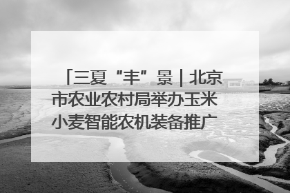 三夏“丰”景｜北京市农业农村局举办玉米小麦智能农机装备推广“田间日”活动